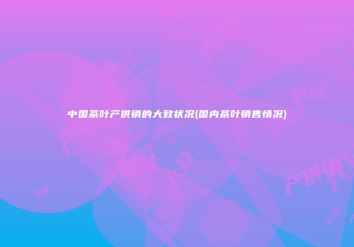 中国茶叶产供销的大致状况(国内茶叶销售情况)