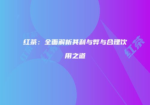 红茶：全面解析其利与弊与合理饮用之道