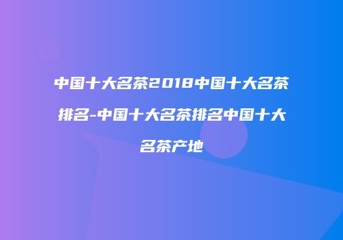 中国十大名茶2018中国十大名茶排名-中国十大名茶排名中国十大名茶产地