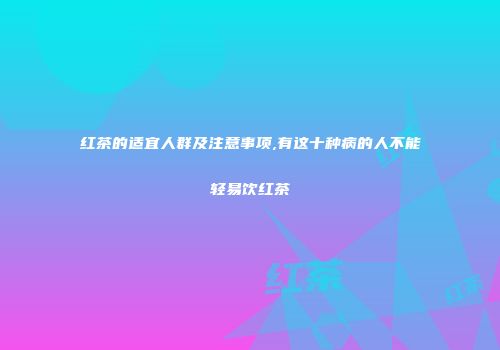 红茶的适宜人群及注意事项,有这十种病的人不能轻易饮红茶