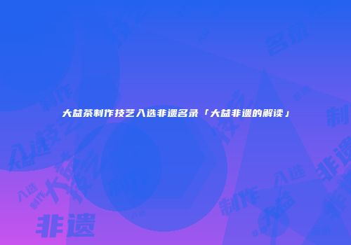 大益茶制作技艺入选非遗名录「大益非遗的解读」
