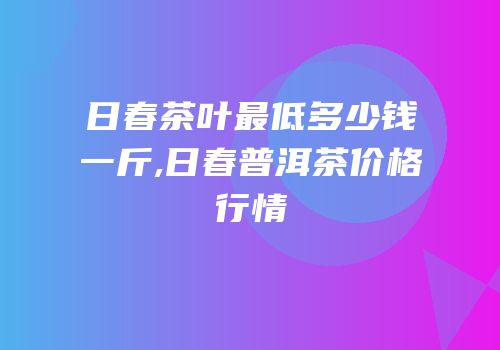 日春茶叶最低多少钱一斤,日春普洱茶价格行情