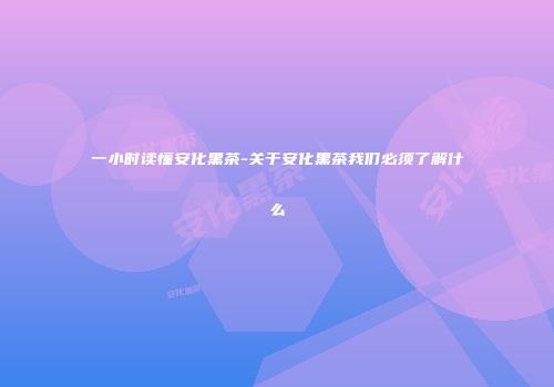 一小时读懂安化黑茶-关于安化黑茶我们必须了解什么