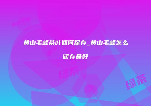 黄山毛峰茶叶如何保存_黄山毛峰怎么储存最好