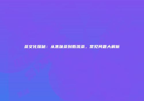 茶文化探秘：从焦味茶到脂流茶，常见问题大解析