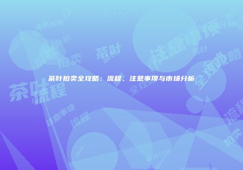 茶叶拍卖全攻略：流程、注意事项与市场分析