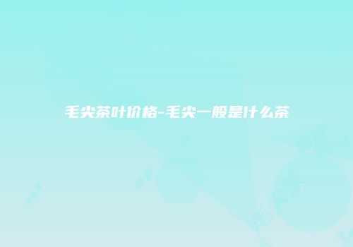 毛尖茶叶价格-毛尖一般是什么茶