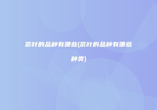 茶叶的品种有哪些(茶叶的品种有哪些种类)