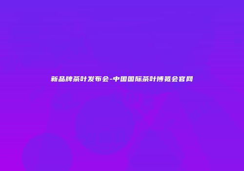 新品牌茶叶发布会-中国国际茶叶博览会官网