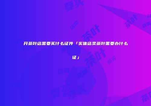 开茶叶店需要买什么证件「实体店卖茶叶需要办什么证」
