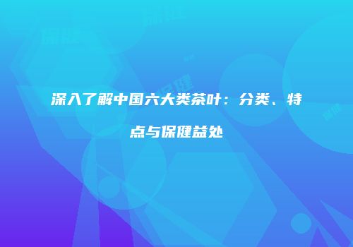 深入了解中国六大类茶叶：分类、特点与保健益处