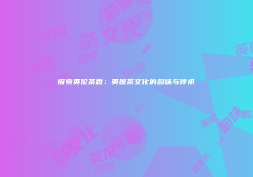 探索英伦茶香：英国茶文化的韵味与传承