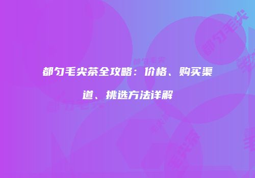 都匀毛尖茶全攻略：价格、购买渠道、挑选方法详解