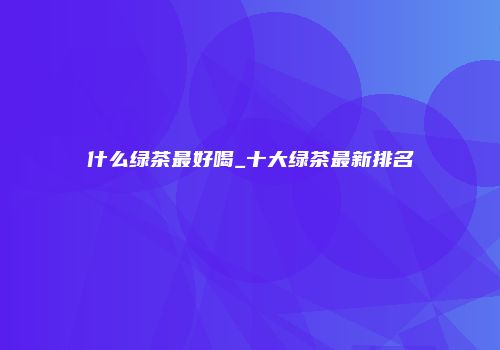 什么绿茶最好喝_十大绿茶最新排名