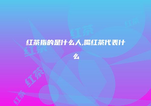 红茶指的是什么人,喝红茶代表什么