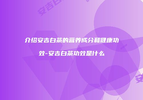 介绍安吉白茶的营养成分和健康功效-安吉白茶功效是什么