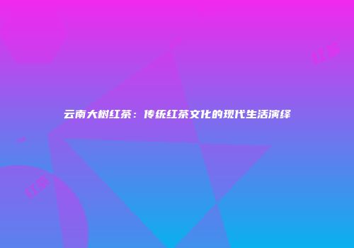 云南大树红茶：传统红茶文化的现代生活演绎