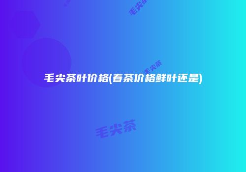 毛尖茶叶价格(春茶价格鲜叶还是)