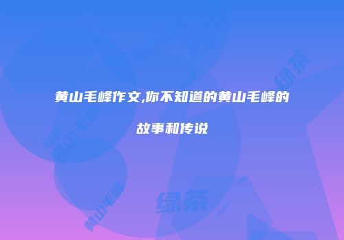 黄山毛峰作文,你不知道的黄山毛峰的故事和传说