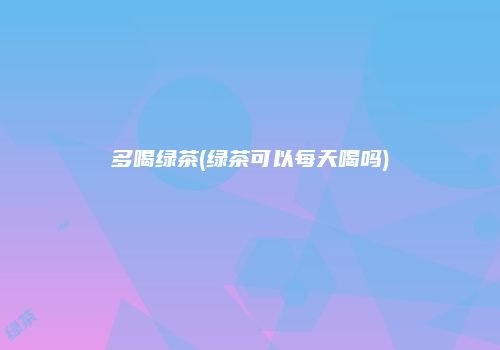 多喝绿茶(绿茶可以每天喝吗)