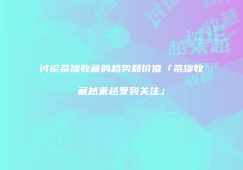 讨论茶罐收藏的趋势和价值「茶罐收藏越来越受到关注」