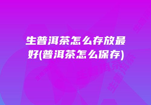 生普洱茶怎么存放最好(普洱茶怎么保存)