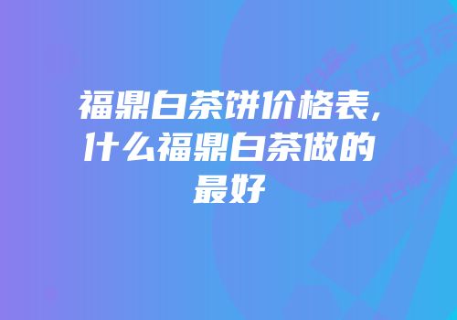 福鼎白茶饼价格表,什么福鼎白茶做的最好