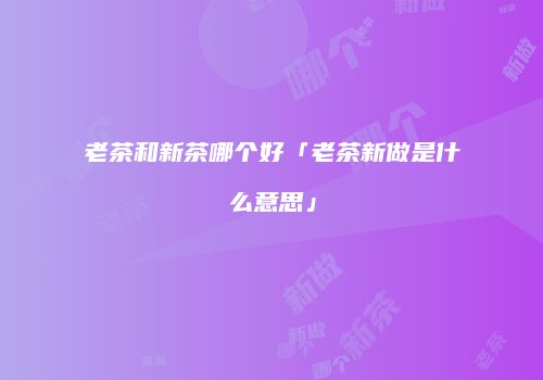 老茶和新茶哪个好「老茶新做是什么意思」