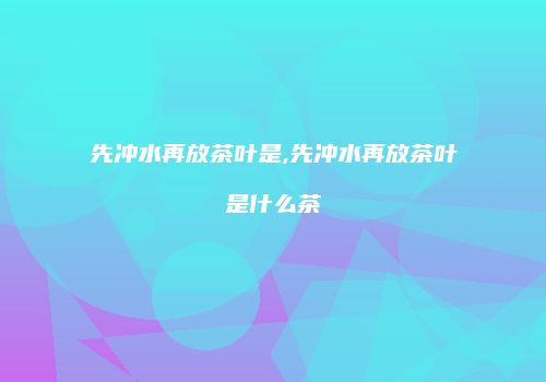 先冲水再放茶叶是,先冲水再放茶叶是什么茶