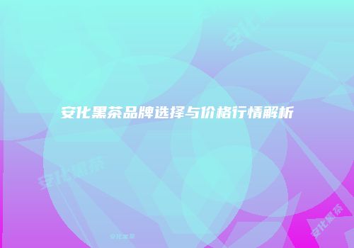 安化黑茶品牌选择与价格行情解析