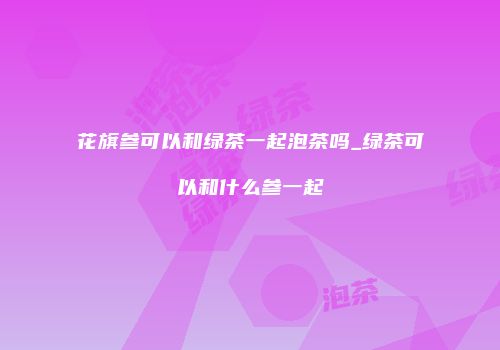 花旗参可以和绿茶一起泡茶吗_绿茶可以和什么参一起