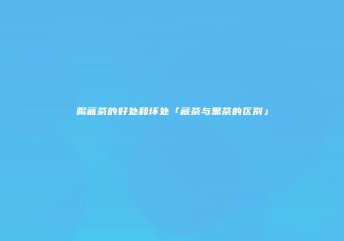 喝藏茶的好处和坏处「藏茶与黑茶的区别」