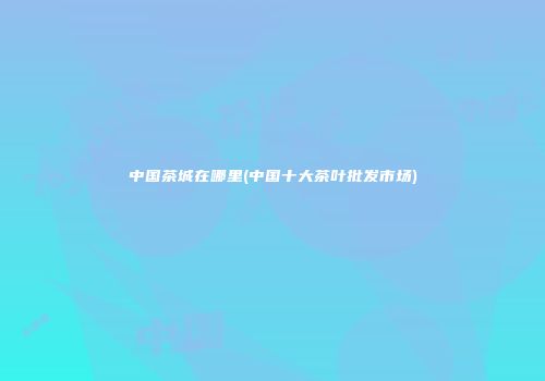 中国茶城在哪里(中国十大茶叶批发市场)