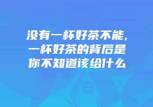 没有一杯好茶不能,一杯好茶的背后是你不知道该给什么