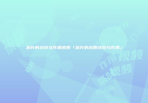 茶叶的功效与作用视频「茶叶的药用功效与作用」