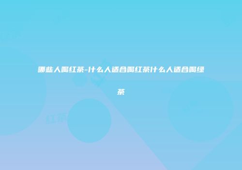 哪些人喝红茶-什么人适合喝红茶什么人适合喝绿茶