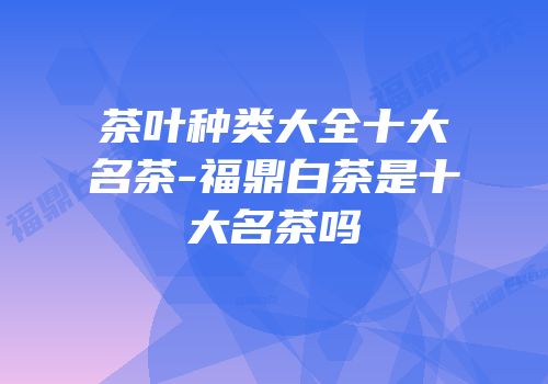 茶叶种类大全十大名茶-福鼎白茶是十大名茶吗