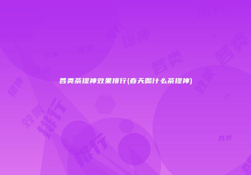各类茶提神效果排行(春天喝什么茶提神)