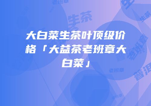 大白菜生茶叶顶级价格「大益茶老班章大白菜」