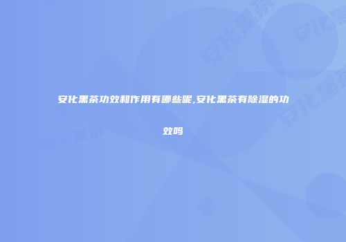 安化黑茶功效和作用有哪些呢,安化黑茶有除湿的功效吗
