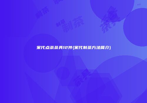 宋代点茶茶具12件(宋代制茶方法简介)