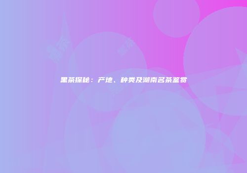 黑茶探秘：产地、种类及湖南名茶鉴赏