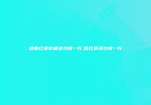 越南红茶价格多少钱一斤,雪红茶多少钱一斤