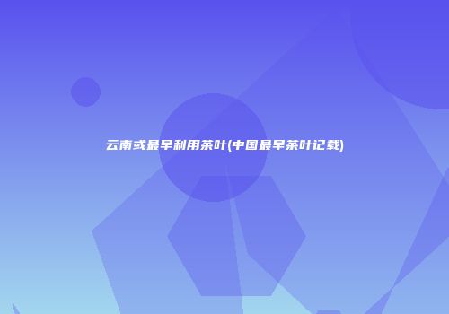 云南或最早利用茶叶(中国最早茶叶记载)