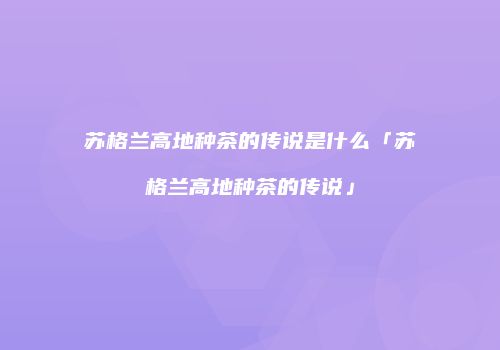 苏格兰高地种茶的传说是什么「苏格兰高地种茶的传说」