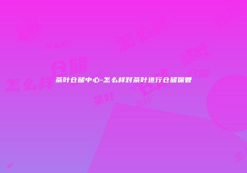 茶叶仓储中心-怎么样对茶叶进行仓储保管