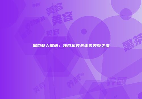 黑茶魅力解析：独特功效与美容养颜之道