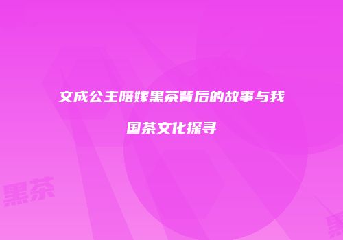 文成公主陪嫁黑茶背后的故事与我国茶文化探寻