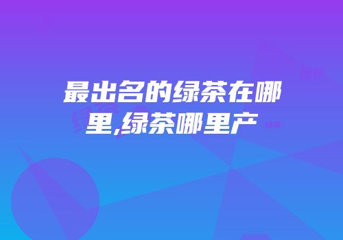 最出名的绿茶在哪里,绿茶哪里产