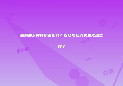 金骏眉岁月传承多少钱？这让现在的女生更加愁嫁了
